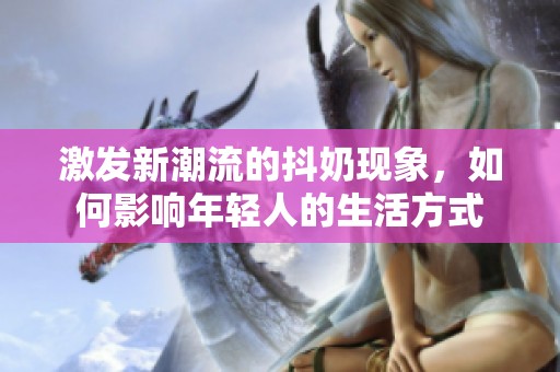 激发新潮流的抖奶现象，如何影响年轻人的生活方式