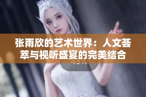 张雨欣的艺术世界：人文荟萃与视听盛宴的完美结合