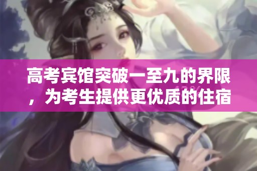 高考宾馆突破一至九的界限，为考生提供更优质的住宿体验
