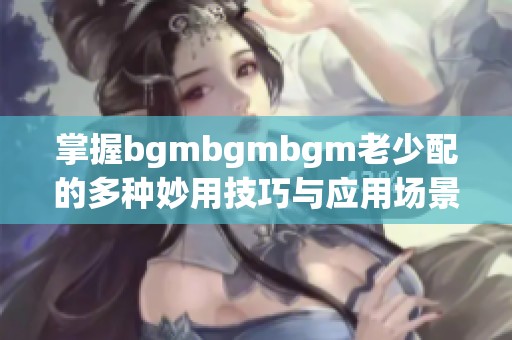 掌握bgmbgmbgm老少配的多种妙用技巧与应用场景
