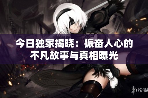 今日独家揭晓：振奋人心的不凡故事与真相曝光