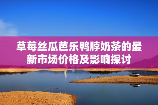 草莓丝瓜芭乐鸭脖奶茶的最新市场价格及影响探讨