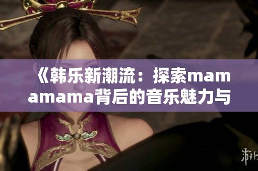 《韩乐新潮流：探索mamamama背后的音乐魅力与情感》