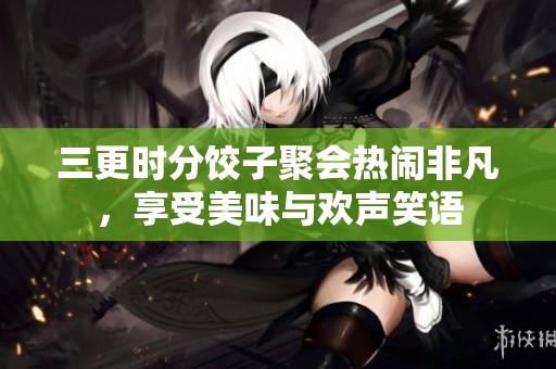三更时分饺子聚会热闹非凡，享受美味与欢声笑语