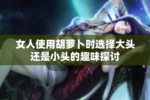 女人使用胡萝卜时选择大头还是小头的趣味探讨