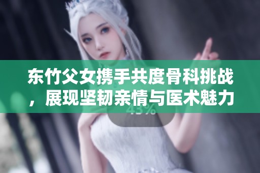 东竹父女携手共度骨科挑战，展现坚韧亲情与医术魅力