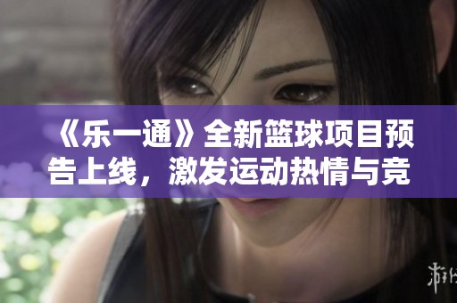 《乐一通》全新篮球项目预告上线，激发运动热情与竞技挑战
