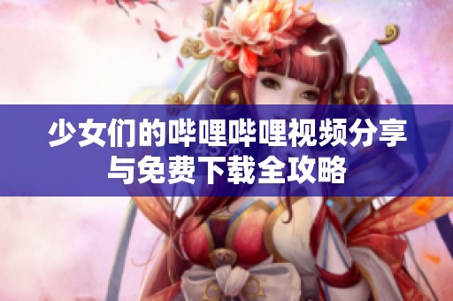 少女们的哔哩哔哩视频分享与免费下载全攻略