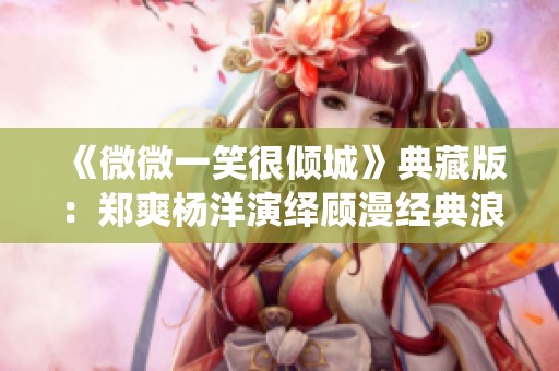 《微微一笑很倾城》典藏版：郑爽杨洋演绎顾漫经典浪漫故事