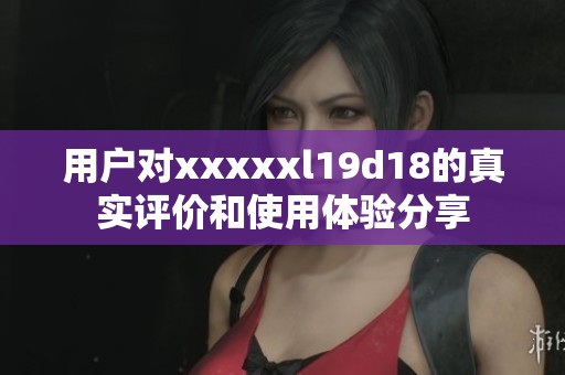 用户对xxxxxl19d18的真实评价和使用体验分享