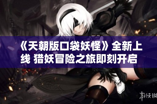 《天朝版口袋妖怪》全新上线 猎妖冒险之旅即刻开启