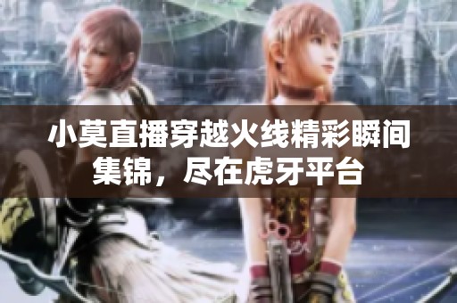 小莫直播穿越火线精彩瞬间集锦，尽在虎牙平台