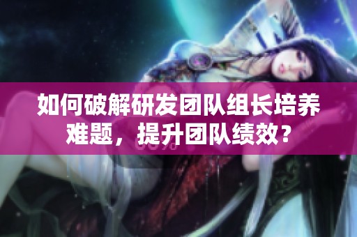 如何破解研发团队组长培养难题，提升团队绩效？