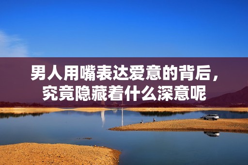 男人用嘴表达爱意的背后，究竟隐藏着什么深意呢