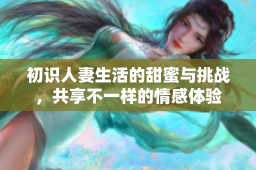 初识人妻生活的甜蜜与挑战，共享不一样的情感体验