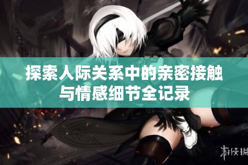探索人际关系中的亲密接触与情感细节全记录