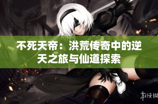 不死天帝：洪荒传奇中的逆天之旅与仙道探索