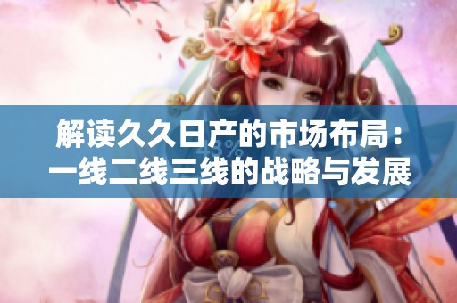 解读久久日产的市场布局：一线二线三线的战略与发展