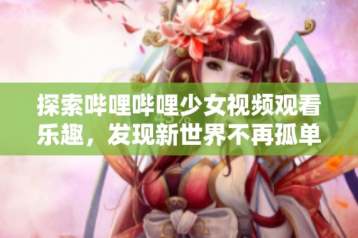 探索哔哩哔哩少女视频观看乐趣，发现新世界不再孤单