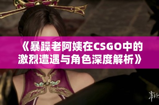 《暴躁老阿姨在CSGO中的激烈遭遇与角色深度解析》