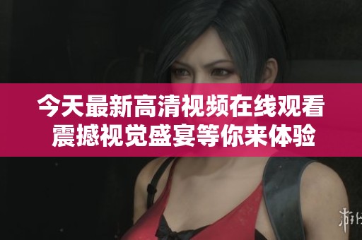 今天最新高清视频在线观看 震撼视觉盛宴等你来体验