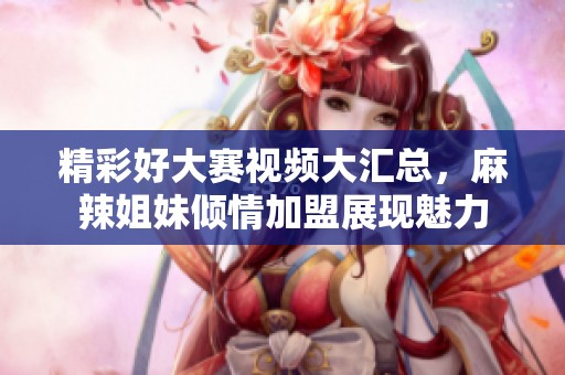 精彩好大赛视频大汇总，麻辣姐妹倾情加盟展现魅力