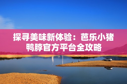 探寻美味新体验：芭乐小猪鸭脖官方平台全攻略