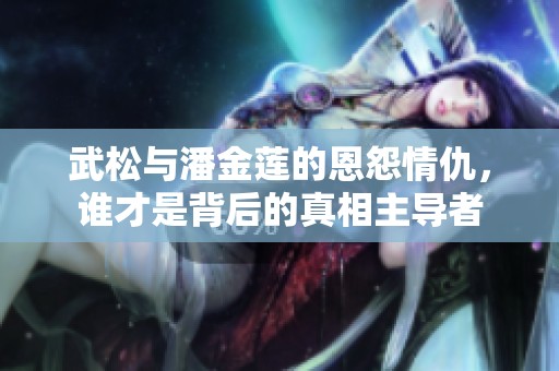 武松与潘金莲的恩怨情仇，谁才是背后的真相主导者