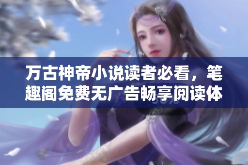 万古神帝小说读者必看，笔趣阁免费无广告畅享阅读体验