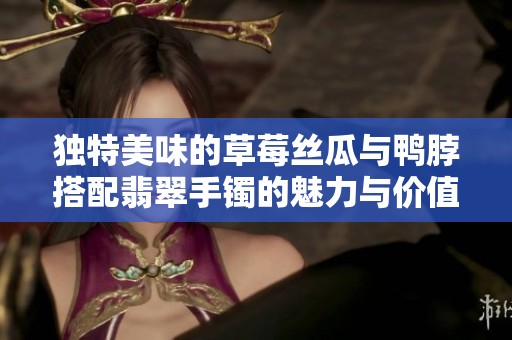 独特美味的草莓丝瓜与鸭脖搭配翡翠手镯的魅力与价值