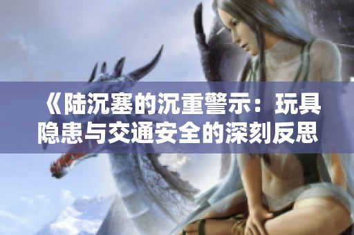 《陆沉塞的沉重警示：玩具隐患与交通安全的深刻反思》