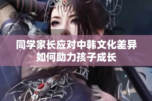 同学家长应对中韩文化差异如何助力孩子成长