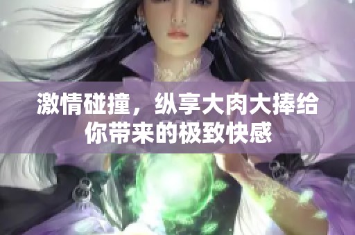 激情碰撞，纵享大肉大捧给你带来的极致快感