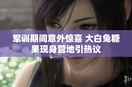 军训期间意外惊喜 大白兔糖果现身营地引热议