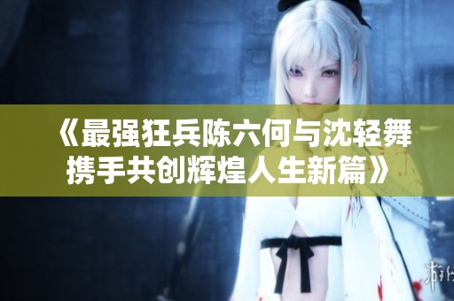 《最强狂兵陈六何与沈轻舞携手共创辉煌人生新篇》