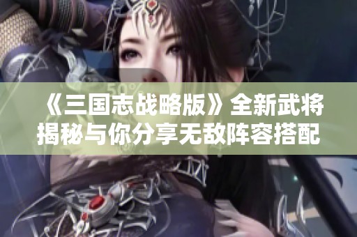 《三国志战略版》全新武将揭秘与你分享无敌阵容搭配秘籍