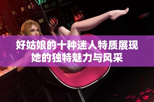 好姑娘的十种迷人特质展现她的独特魅力与风采