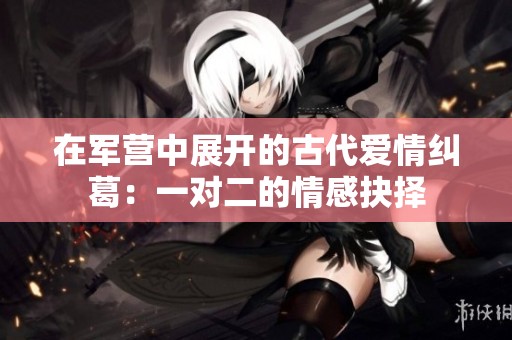 在军营中展开的古代爱情纠葛：一对二的情感抉择