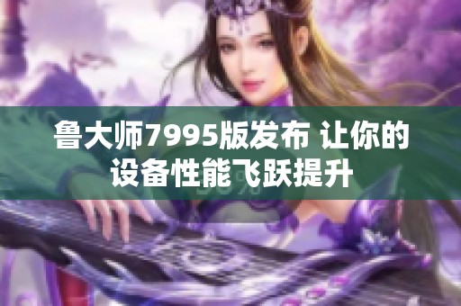 鲁大师7995版发布 让你的设备性能飞跃提升