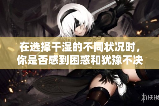 在选择干湿的不同状况时，你是否感到困惑和犹豫不决？