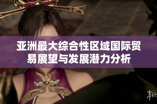 亚洲最大综合性区域国际贸易展望与发展潜力分析