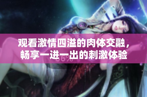 观看激情四溢的肉体交融，畅享一进一出的刺激体验