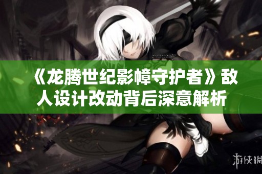 《龙腾世纪影幛守护者》敌人设计改动背后深意解析