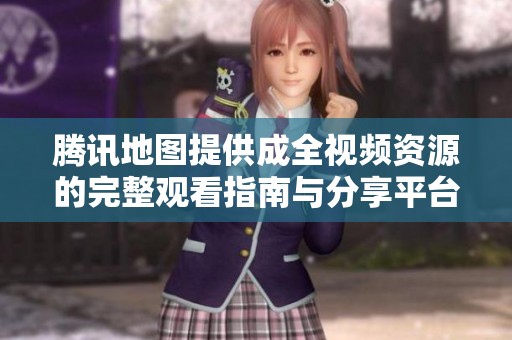 腾讯地图提供成全视频资源的完整观看指南与分享平台
