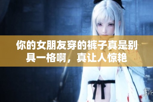 你的女朋友穿的裤子真是别具一格啊，真让人惊艳