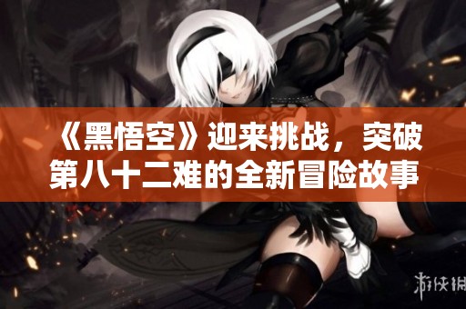 《黑悟空》迎来挑战，突破第八十二难的全新冒险故事