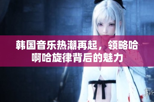韩国音乐热潮再起，领略哈啊哈旋律背后的魅力