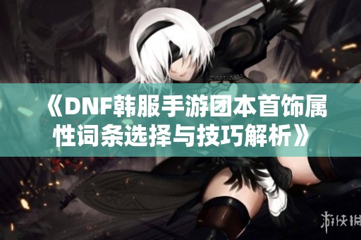 《DNF韩服手游团本首饰属性词条选择与技巧解析》
