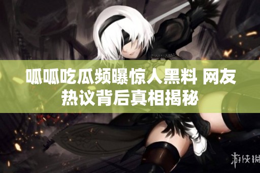 呱呱吃瓜频曝惊人黑料 网友热议背后真相揭秘