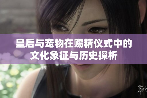 皇后与宠物在赐精仪式中的文化象征与历史探析